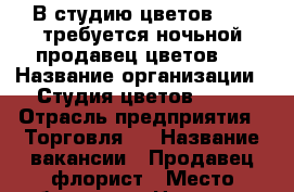 В студию цветов Orli требуется ночьной продавец цветов.  › Название организации ­ Студия цветов Orli › Отрасль предприятия ­ Торговля,  › Название вакансии ­ Продавец-флорист › Место работы ­ ул. Ноздрина 60 › Возраст от ­ 18 - Астраханская обл. Работа » Вакансии   . Астраханская обл.